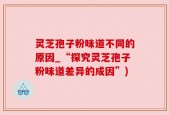 灵芝孢子粉味道不同的原因_“探究灵芝孢子粉味道差异的成因”)