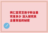 同仁堂灵芝孢子粉含量究竟多少 深入探究其含量背后的秘密