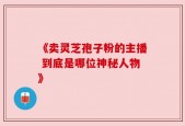 《卖灵芝孢子粉的主播 到底是哪位神秘人物》