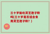 三十岁能吃灵芝孢子粉吗(三十岁是否适合食用灵芝孢子粉？)