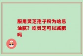 服用灵芝孢子粉为啥忌油腻？吃灵芝可以减肥吗