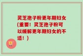 灵芝孢子粉更年期妇女(重要！灵芝孢子粉可以缓解更年期妇女的不适！)