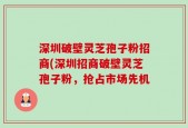 深圳破壁灵芝孢子粉招商(深圳招商破壁灵芝孢子粉，抢占市场先机