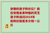 安徽的孢子粉价位？我在安徽金寨种植的灵芝孢子粉请问2014年收购价格是多少钱一公斤