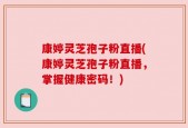 康婷灵芝孢子粉直播(康婷灵芝孢子粉直播，掌握健康密码！)