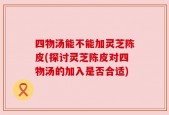 四物汤能不能加灵芝陈皮(探讨灵芝陈皮对四物汤的加入是否合适)