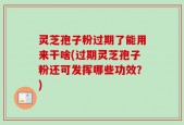 灵芝孢子粉过期了能用来干啥(过期灵芝孢子粉还可发挥哪些功效？)