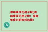 澳瑞康灵芝孢子粉(澳瑞康灵芝孢子粉：提高免疫力的天然选择)