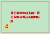 灵芝菌丝体粗多糖？灵芝多糖与香菇多糖的区别
