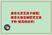 康京元灵芝孢子破壁(康京元推出破壁灵芝孢子粉-提高吸收率)