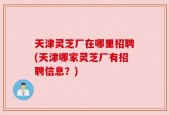 天津灵芝厂在哪里招聘(天津哪家灵芝厂有招聘信息？)