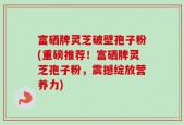 富硒牌灵芝破壁孢子粉(重磅推荐！富硒牌灵芝孢子粉，震撼绽放营养力)