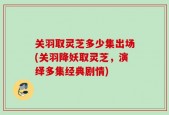 关羽取灵芝多少集出场(关羽降妖取灵芝，演绎多集经典剧情)