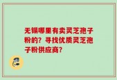 无锡哪里有卖灵芝孢子粉的？寻找优质灵芝孢子粉供应商？