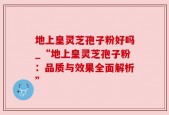 地上皇灵芝孢子粉好吗_“地上皇灵芝孢子粉：品质与效果全面解析”