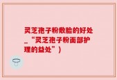 灵芝孢子粉敷脸的好处_“灵芝孢子粉面部护理的益处”)