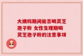 大姨妈期间能否喝灵芝孢子粉 女性生理期喝灵芝孢子粉的注意事项