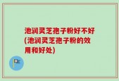 池润灵芝孢子粉好不好(池润灵芝孢子粉的效用和好处)
