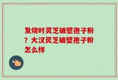 发烧时灵芝破壁孢子粉？大汉灵芝破壁孢子粉怎么样