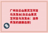 广州白云山黑灵芝何首乌洗发水(白云山黑灵芝何首乌洗发水：滋养秀发的健康选择)