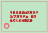 寻找高质量的灵芝孢子油(灵芝孢子油：提高免疫力的秘密武器