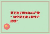 灵芝孢子粉每年总产量？探究灵芝孢子粉生产规模？
