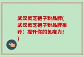 武汉灵芝孢子粉品牌(武汉灵芝孢子粉品牌推荐：提升你的免疫力！)