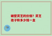 破壁灵芝的价格？灵芝孢子粉多少钱一盒