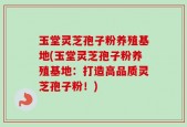 玉堂灵芝孢子粉养殖基地(玉堂灵芝孢子粉养殖基地：打造高品质灵芝孢子粉！)