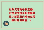 敖东灵芝孢子粉直播(敖东灵芝孢子粉直播带你了解灵芝的成长过程，限时免费观看！)