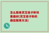 怎么服用灵芝孢子粉效果最好(灵芝孢子粉的最佳服用方法)