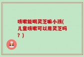 咳嗽能喝灵芝嘛小孩(儿童咳嗽可以用灵芝吗？)
