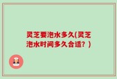 灵芝要泡水多久(灵芝泡水时间多久合适？)