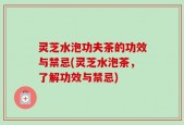 灵芝水泡功夫茶的功效与禁忌(灵芝水泡茶，了解功效与禁忌)