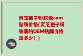 灵芝孢子粉胶囊oem贴牌价格(灵芝孢子粉胶囊的OEM贴牌价格是多少？)