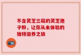 不含灵芝三萜的灵芝孢子粉，让你从未体验的独特滋养之旅
