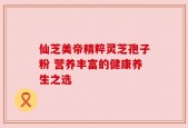 仙芝美帝精粹灵芝孢子粉 营养丰富的健康养生之选