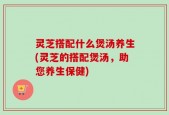 灵芝搭配什么煲汤养生(灵芝的搭配煲汤，助您养生保健)