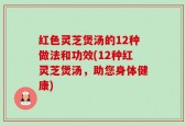 红色灵芝煲汤的12种做法和功效(12种红灵芝煲汤，助您身体健康)