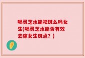 喝灵芝水能祛斑么吗女生(喝灵芝水能否有效去除女生斑点？)