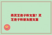 燕灵芝孢子粉文案？灵芝孢子粉朋友圈文案