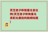 灵芝孢子粉微量元素比例(灵芝孢子粉微量元素配比最佳的新闻标题)
