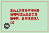 雷允上灵芝孢子粉味道难喝吗(雷允品尝灵芝孢子粉，感叹味道难入口)
