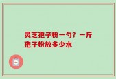 灵芝孢子粉一勺？一斤孢子粉放多少水