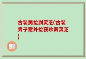 古装男捡到灵芝(古装男子意外捡获珍贵灵芝)
