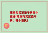 燕窝和灵芝孢子粉哪个更好(燕窝和灵芝孢子粉：哪个更优？