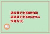 袋料灵芝泡茶喝好吗(袋装灵芝泡茶的功效与饮用方法)