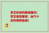 灵芝形状的服装图片(灵芝造型服装：仙气十足的穿搭指南)