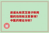 逍遥丸和灵芝孢子粉同服的功效和注意事项？中医药理论分析？