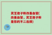 灵芝孢子粉改善血管(改善血管，灵芝孢子粉是你的不二选择)